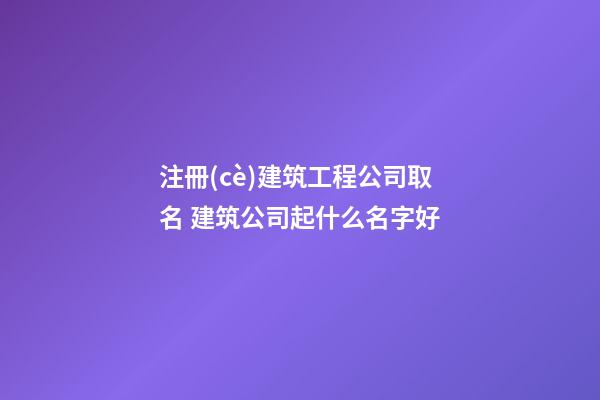 注冊(cè)建筑工程公司取名 建筑公司起什么名字好-第1張-公司起名-玄機(jī)派